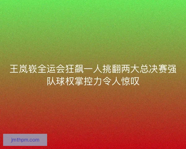 王岚嵚全运会狂飙一人挑翻两大总决赛强队球权掌控力令人惊叹