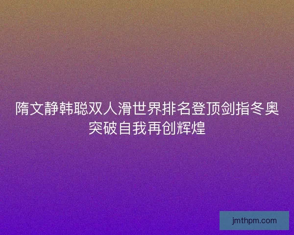 隋文静韩聪双人滑世界排名登顶剑指冬奥突破自我再创辉煌