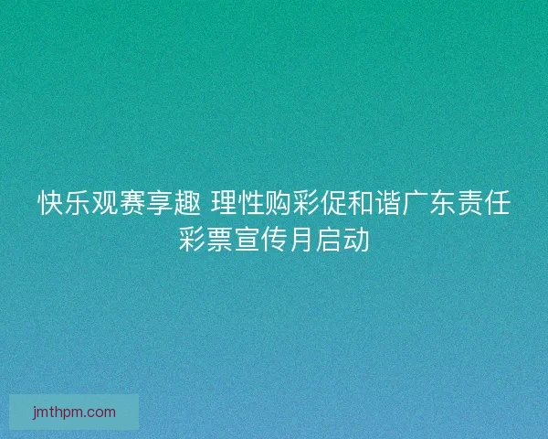 快乐观赛享趣 理性购彩促和谐广东责任彩票宣传月启动