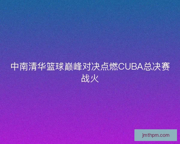 中南清华篮球巅峰对决点燃CUBA总决赛战火